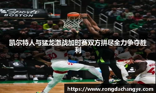 凯尔特人与猛龙激战加时赛双方拼尽全力争夺胜利