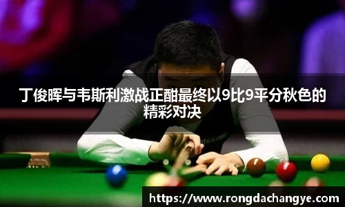 丁俊晖与韦斯利激战正酣最终以9比9平分秋色的精彩对决